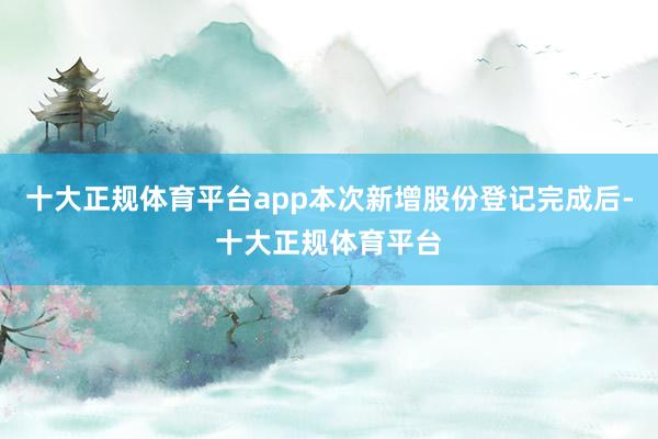 十大正规体育平台app本次新增股份登记完成后-十大正规体育平台