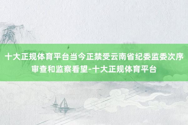 十大正规体育平台当今正禁受云南省纪委监委次序审查和监察看望-十大正规体育平台