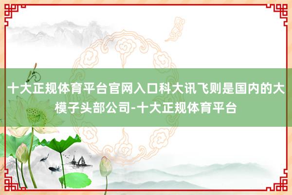 十大正规体育平台官网入口科大讯飞则是国内的大模子头部公司-十大正规体育平台