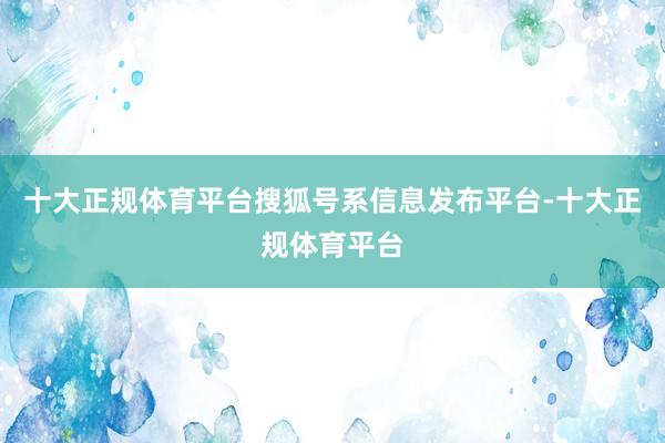 十大正规体育平台搜狐号系信息发布平台-十大正规体育平台