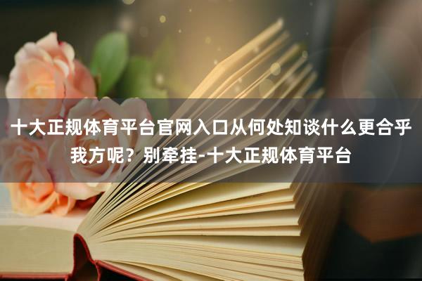 十大正规体育平台官网入口从何处知谈什么更合乎我方呢？别牵挂-