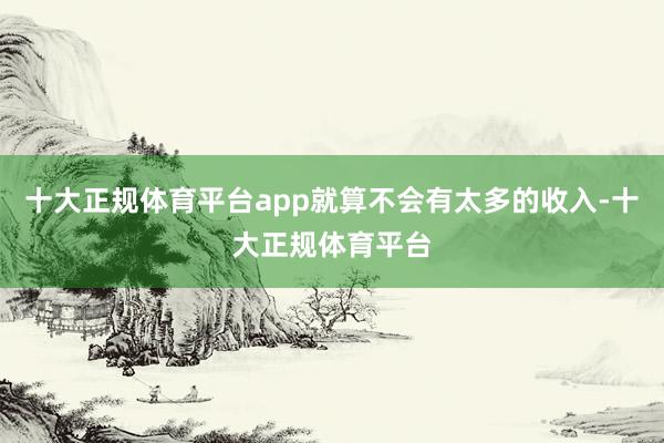 十大正规体育平台app就算不会有太多的收入-十大正规体育平台