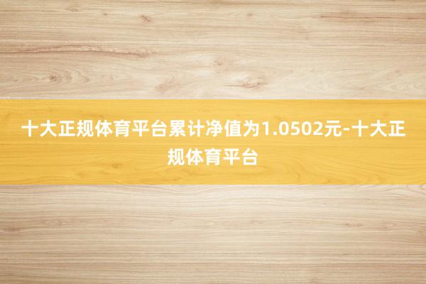 十大正规体育平台累计净值为1.0502元-十大正规体育平台