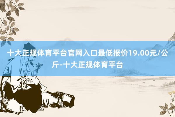 十大正规体育平台官网入口最低报价19.00元/公斤-十大正规