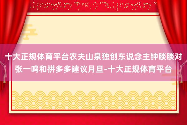 十大正规体育平台农夫山泉独创东说念主钟睒睒对张一鸣和拼多多建