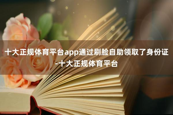 十大正规体育平台app通过刷脸自助领取了身份证-十大正规体育平台