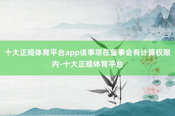十大正规体育平台app该事项在董事会有计算权限内-十大正规体