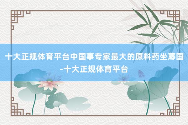 十大正规体育平台中国事专家最大的原料药坐蓐国-十大正规体育平