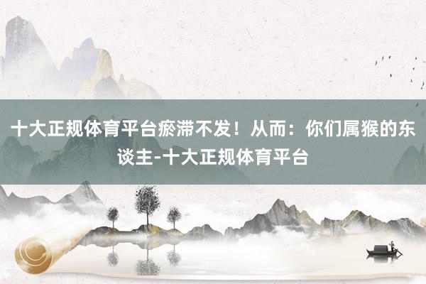 十大正规体育平台瘀滞不发!从而:你们属猴的东谈主-十大正规体育平台
