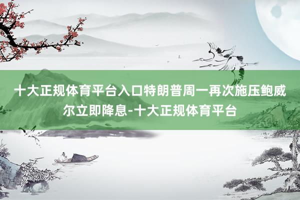 十大正规体育平台入口　　特朗普周一再次施压鲍威尔立即降息-十