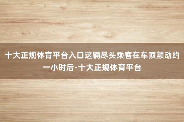 十大正规体育平台入口这辆尽头乘客在车顶颤动约一小时后-十大正