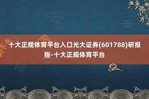 十大正规体育平台入口光大证券(601788)研报指-十大正规体育平台