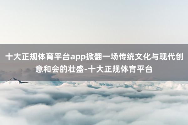 十大正规体育平台app掀翻一场传统文化与现代创意和会的壮盛-十大正规体育平台