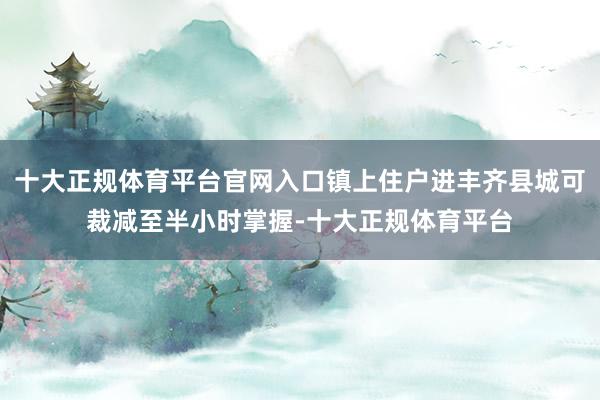 十大正规体育平台官网入口镇上住户进丰齐县城可裁减至半小时掌握-十大正规体育平台