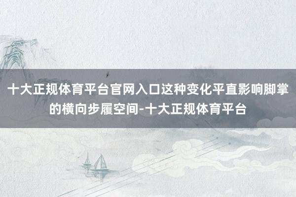 十大正规体育平台官网入口这种变化平直影响脚掌的横向步履空间-