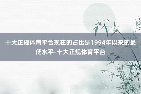 十大正规体育平台现在的占比是1994年以来的最低水平-十大正