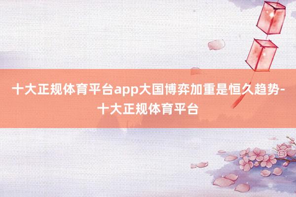 十大正规体育平台app大国博弈加重是恒久趋势-十大正规体育平