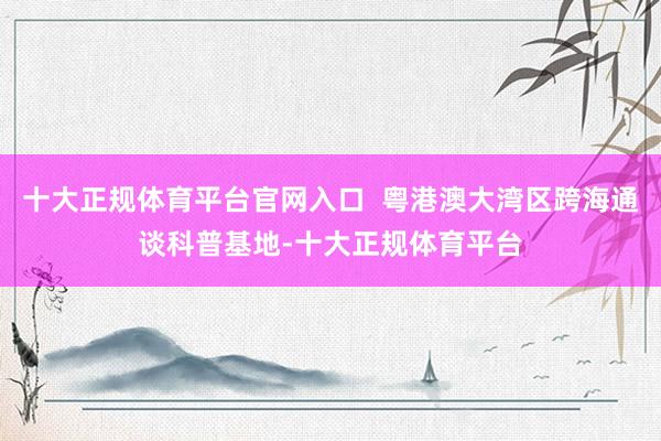 十大正规体育平台官网入口  粤港澳大湾区跨海通谈科普基地-十
