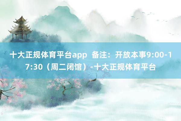 十大正规体育平台app  备注：开放本事9:00-17:30