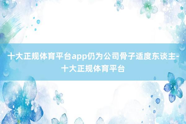 十大正规体育平台app仍为公司骨子适度东谈主-十大正规体育平