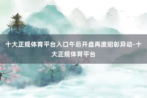 十大正规体育平台入口午后开盘再度昭彰异动-十大正规体育平台