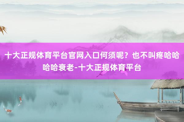 十大正规体育平台官网入口何须呢？也不叫疼哈哈哈哈衰老-十大正