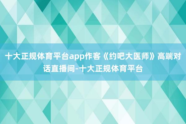 十大正规体育平台app作客《约吧大医师》高端对话直播间-十大